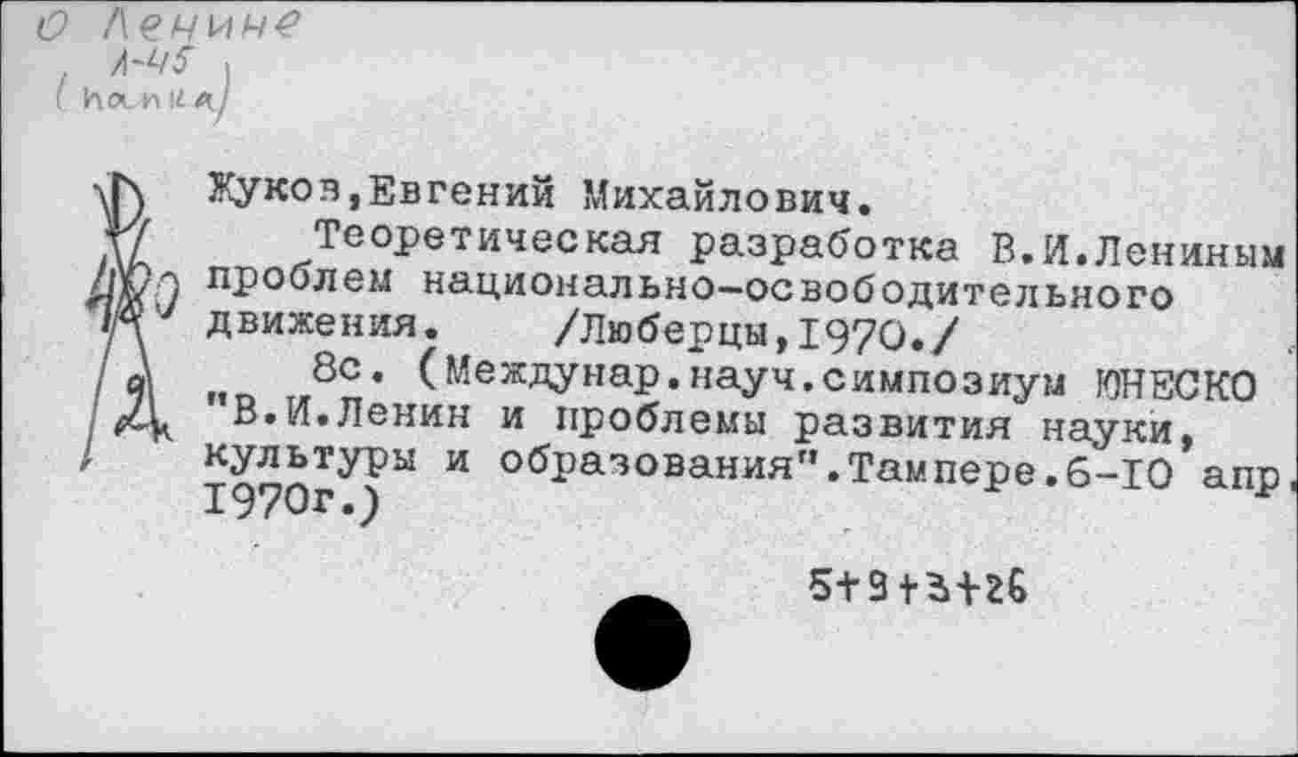 ﻿(9 Лечич?
(и
Л-Ч5 оси
Жуков,Евгений Михайлович.
ДД Теоретическая разработка В.И.Лениным ■л/п / проблем национально-освободительного '/у движения. /Люберцы, 1970./
/' й\	8с* (Междунар.науч.симпозиум ЮНЕСКО
XV. В.И.Ленин и проблемы развития науки,
' ТдуОгУ)1*1 И образованияГ’’Тампере.6-10 апр,
5+9+ЬШ